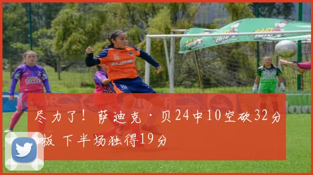 尽力了！萨迪克·贝24中10空砍32分6板 下半场独得19分