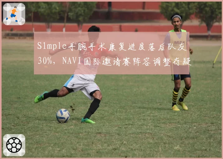 S1mple手腕手术康复进度落后队友30%，NAVI国际邀请赛阵容调整存疑