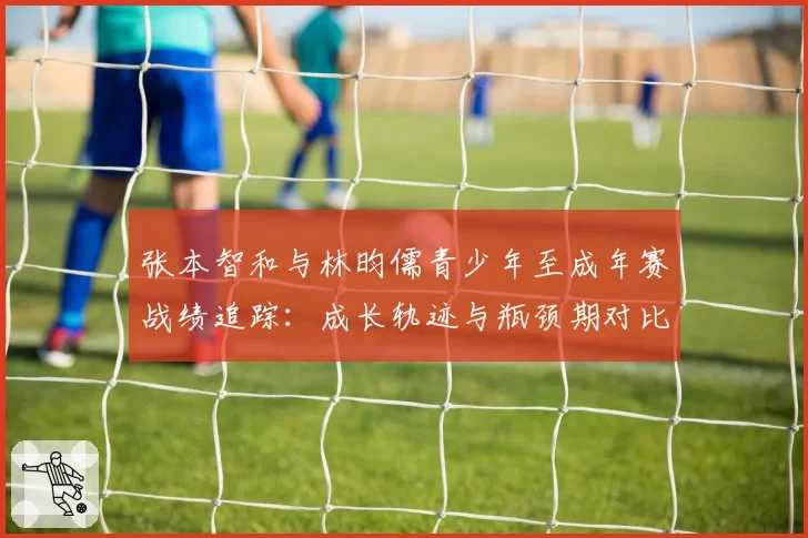 张本智和与林昀儒青少年至成年赛战绩追踪：成长轨迹与瓶颈期对比