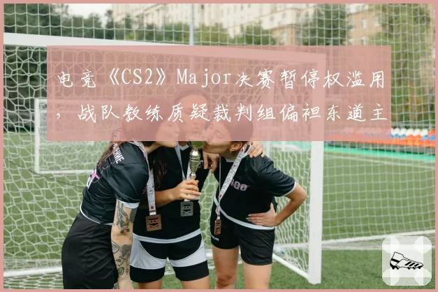 电竞《CS2》Major决赛暂停权滥用,战队教练质疑裁判组偏袒东道主