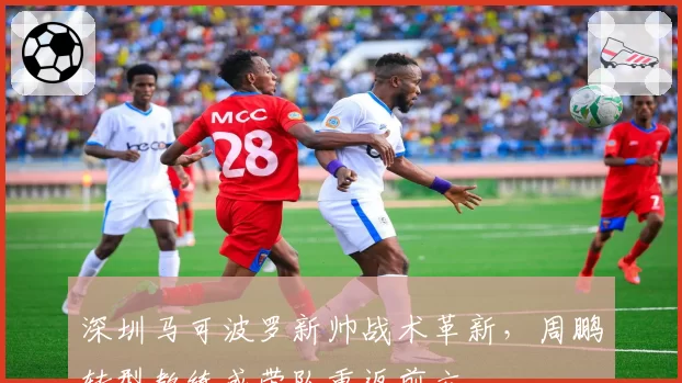 深圳马可波罗新帅战术革新,周鹏转型教练或带队重返前六