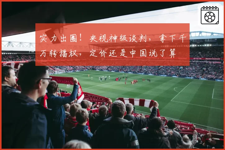 实力出圈!央视神级谈判,拿下千万转播权,定价还是中国说了算
