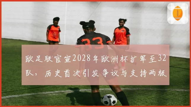 欧足联官宣2028年欧洲杯扩军至32队,历史首次引发争议与支持两极