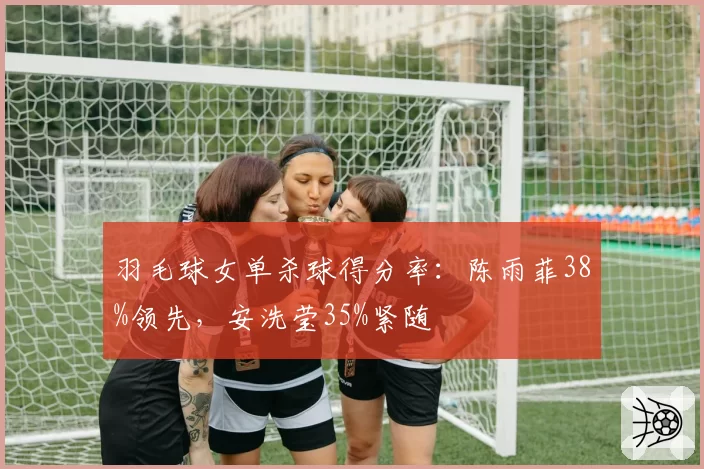 羽毛球女单杀球得分率:陈雨菲38%领先,安洗莹35%紧随