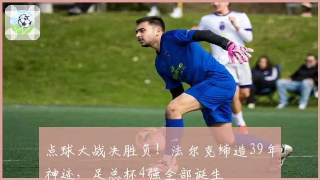 点球大战决胜负！法尔克缔造39年神迹，足总杯4强全部诞生