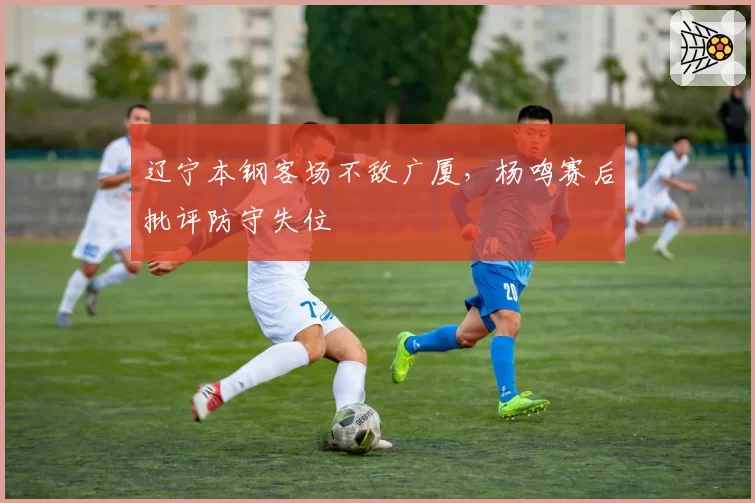 辽宁本钢客场不敌广厦,杨鸣赛后批评防守失位