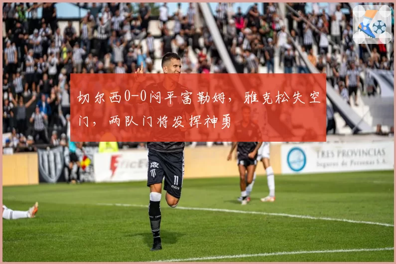 切尔西0-0闷平富勒姆，雅克松失空门，两队门将发挥神勇