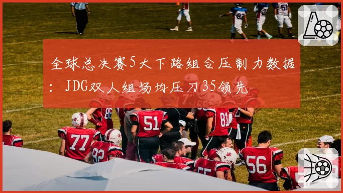 全球总决赛5大下路组合压制力数据：JDG双人组场均压刀35领先