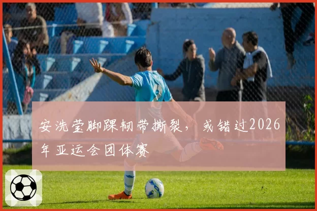 安洗莹脚踝韧带撕裂,或错过2026年亚运会团体赛