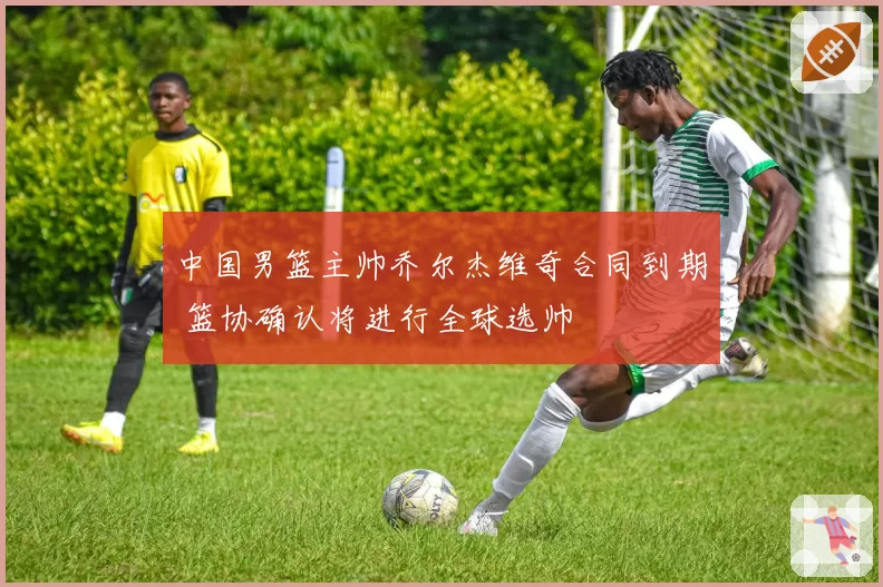 中国男篮主帅乔尔杰维奇合同到期 篮协确认将进行全球选帅