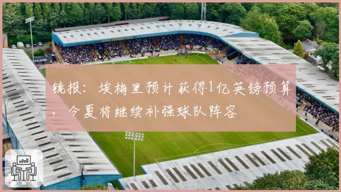 镜报:埃梅里预计获得1亿英镑预算,今夏将继续补强球队阵容