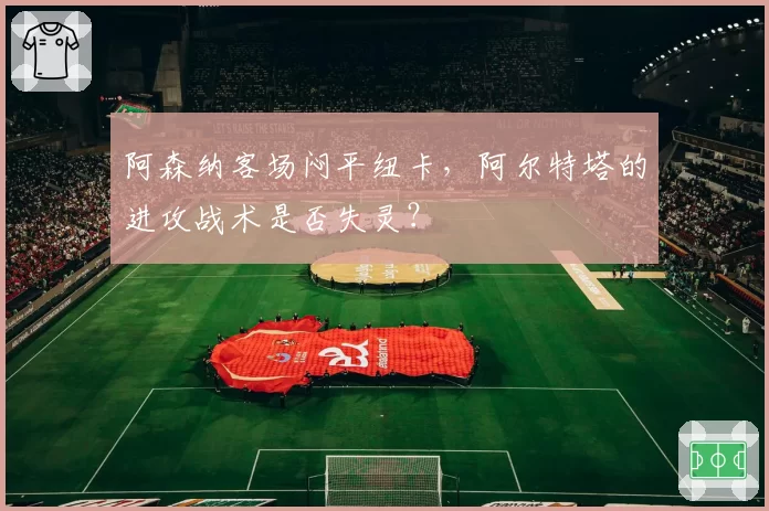 阿森纳客场闷平纽卡,阿尔特塔的进攻战术是否失灵?
