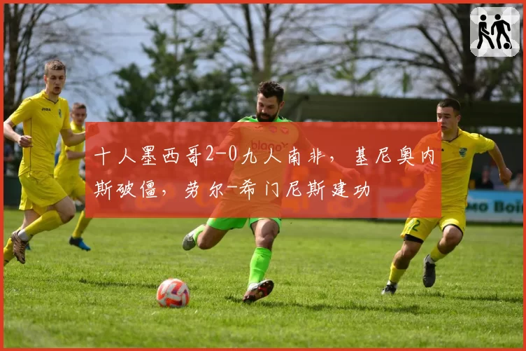 十人墨西哥2-0九人南非，基尼奥内斯破僵，劳尔-希门尼斯建功