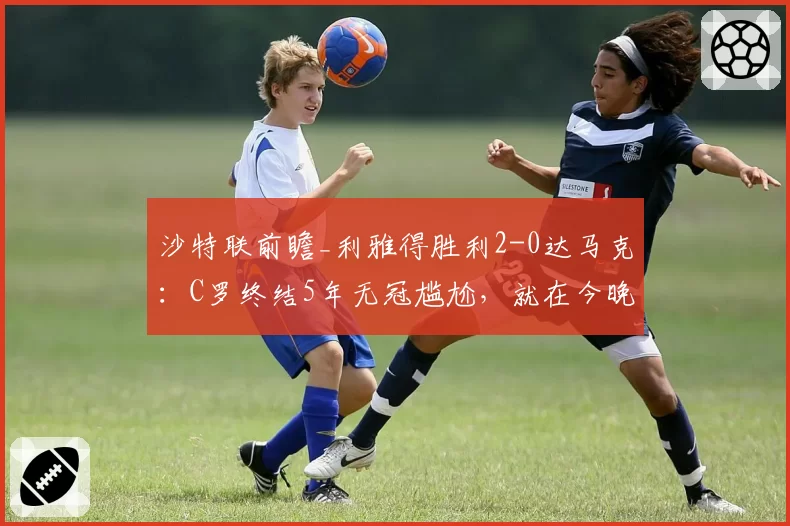 沙特联前瞻_利雅得胜利2-0达马克:C罗终结5年无冠尴尬,就在今晚