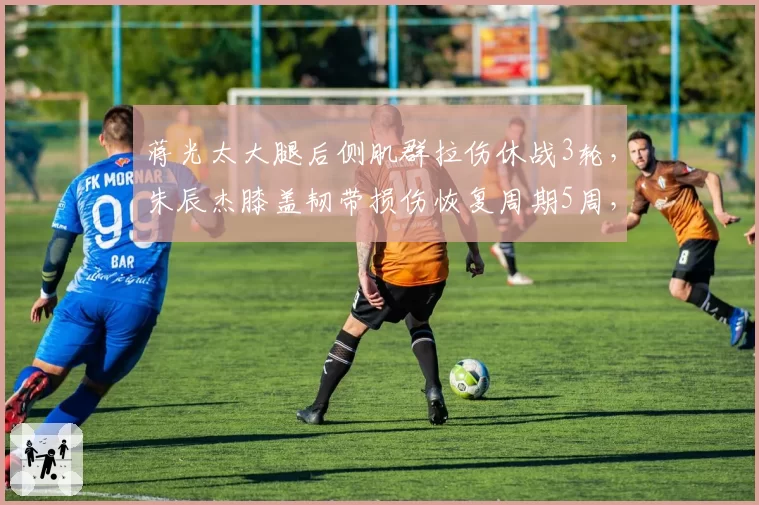 蒋光太大腿后侧肌群拉伤休战3轮,朱辰杰膝盖韧带损伤恢复周期5周,国足防线核心缺阵