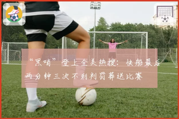 “黑哨”登上全美热搜：快船最后两分钟三次不利判罚葬送比赛