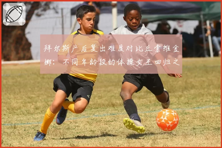 拜尔斯产后复出难度对比丘索维金娜：不同年龄段的体操女王回归之路