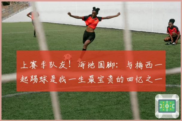 上赛季队友！海地国脚：与梅西一起踢球是我一生最宝贵的回忆之一