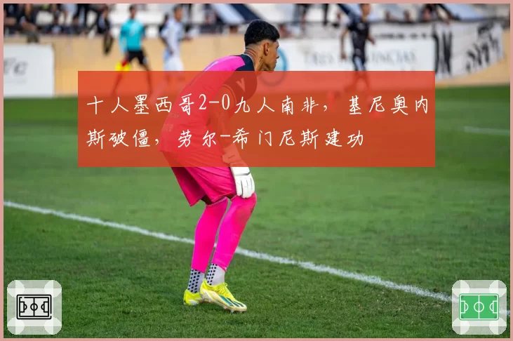 十人墨西哥2-0九人南非，基尼奥内斯破僵，劳尔-希门尼斯建功