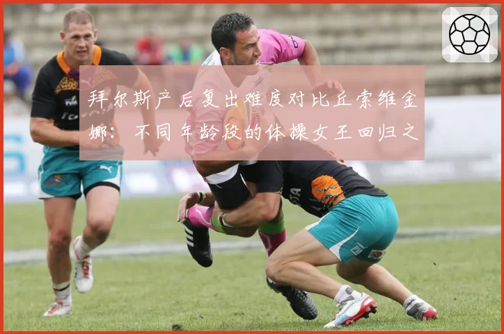 拜尔斯产后复出难度对比丘索维金娜：不同年龄段的体操女王回归之路