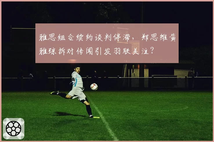 雅思组合续约谈判停滞,郑思维黄雅琼拆对传闻引发羽联关注?