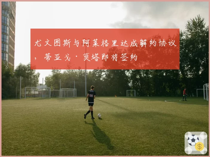 尤文图斯与阿莱格里达成解约协议,蒂亚戈·莫塔即将签约