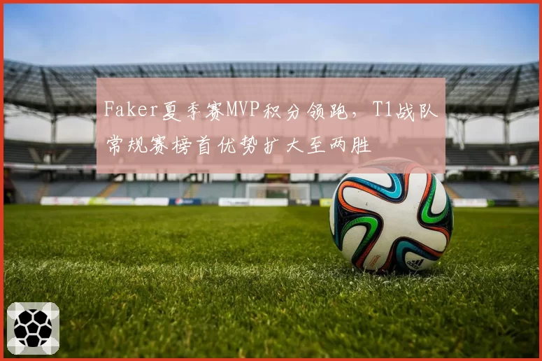 Faker夏季赛MVP积分领跑,T1战队常规赛榜首优势扩大至两胜