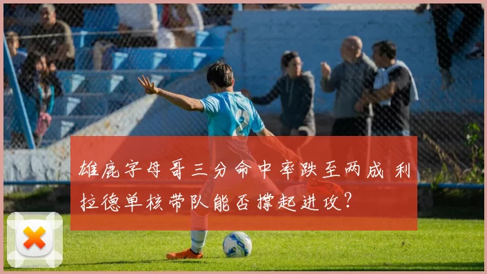 雄鹿字母哥三分命中率跌至两成 利拉德单核带队能否撑起进攻？