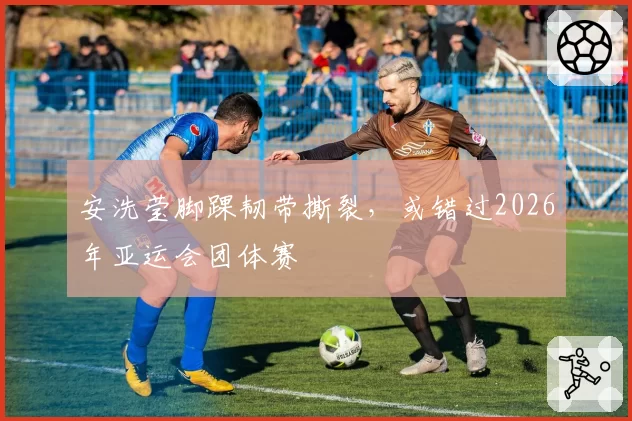 安洗莹脚踝韧带撕裂,或错过2026年亚运会团体赛