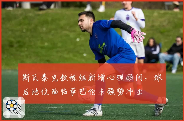 斯瓦泰克教练组新增心理顾问,球后地位面临萨巴伦卡强势冲击