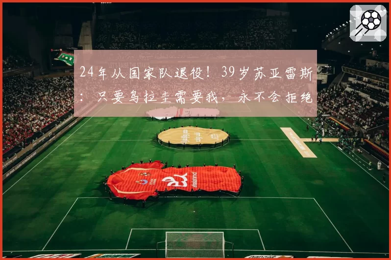 24年从国家队退役！39岁苏亚雷斯：只要乌拉圭需要我，永不会拒绝