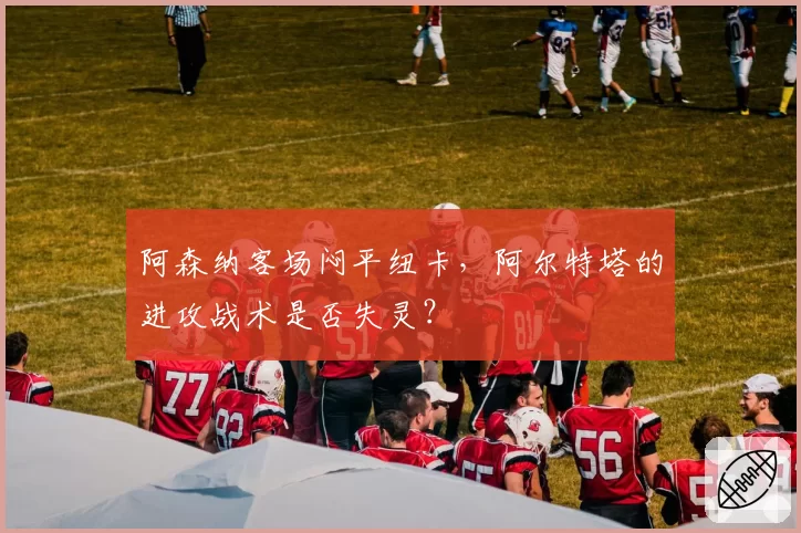阿森纳客场闷平纽卡,阿尔特塔的进攻战术是否失灵?