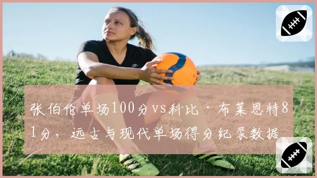 张伯伦单场100分vs科比·布莱恩特81分，远古与现代单场得分纪录数据对比