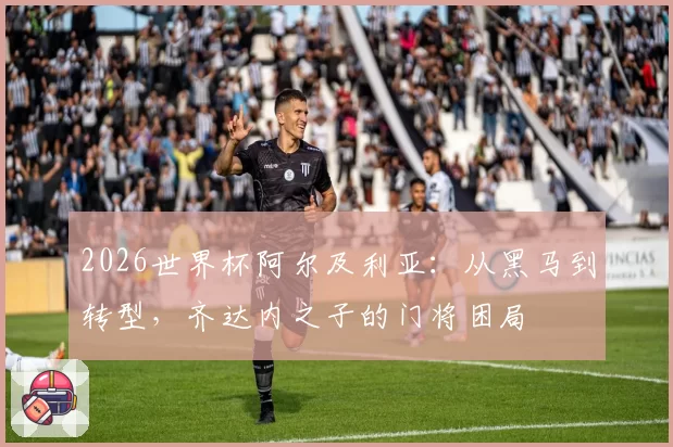 2026世界杯阿尔及利亚：从黑马到转型，齐达内之子的门将困局