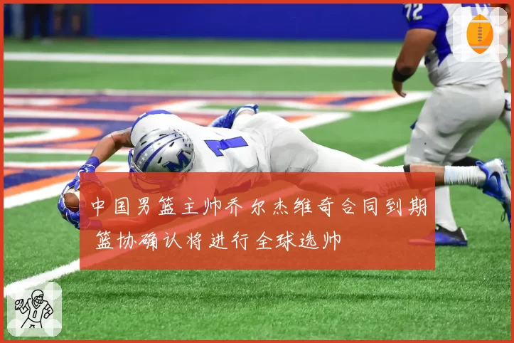 中国男篮主帅乔尔杰维奇合同到期 篮协确认将进行全球选帅
