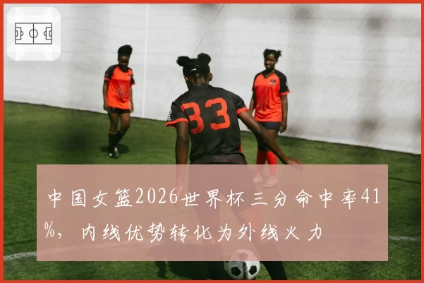 中国女篮2026世界杯三分命中率41%，内线优势转化为外线火力