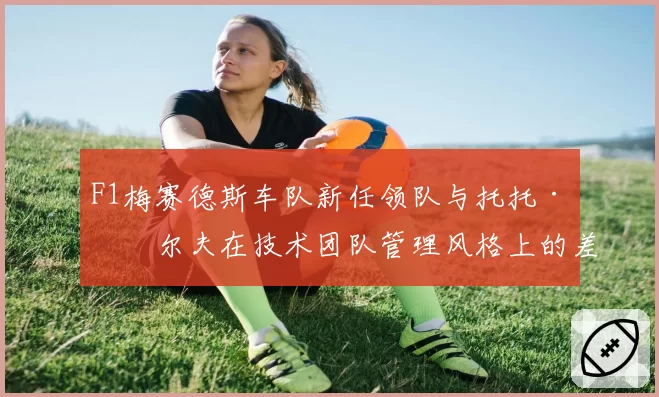 F1梅赛德斯车队新任领队与托托·沃尔夫在技术团队管理风格上的差异