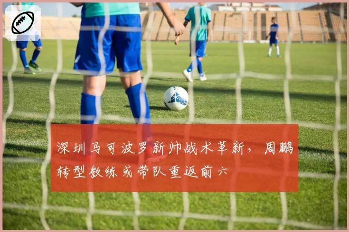 深圳马可波罗新帅战术革新,周鹏转型教练或带队重返前六
