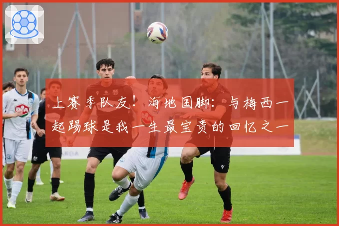 上赛季队友！海地国脚：与梅西一起踢球是我一生最宝贵的回忆之一