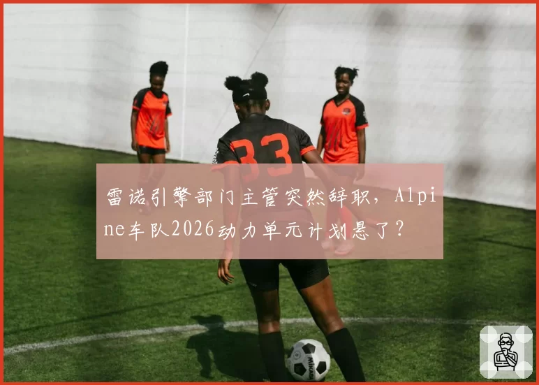 雷诺引擎部门主管突然辞职，Alpine车队2026动力单元计划悬了？