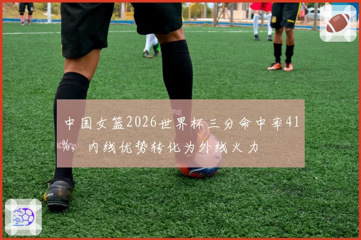 中国女篮2026世界杯三分命中率41%,内线优势转化为外线火力