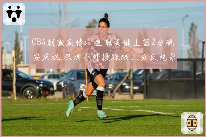 CBA刺激剧情：里勒关键上篮2分晚安庆祝 深圳小外援踩线三分反绝杀