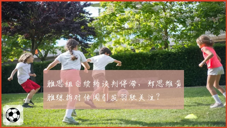 雅思组合续约谈判停滞,郑思维黄雅琼拆对传闻引发羽联关注?