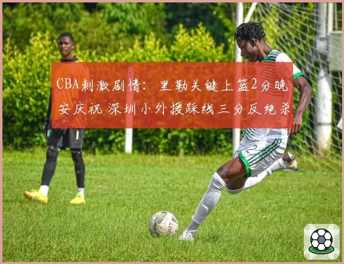 CBA刺激剧情：里勒关键上篮2分晚安庆祝 深圳小外援踩线三分反绝杀