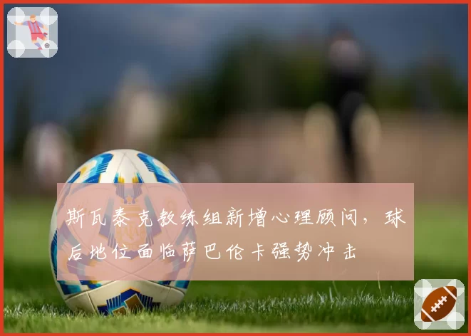 斯瓦泰克教练组新增心理顾问，球后地位面临萨巴伦卡强势冲击