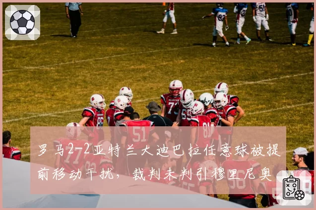 罗马2-2亚特兰大迪巴拉任意球被提前移动干扰，裁判未判引穆里尼奥咆哮