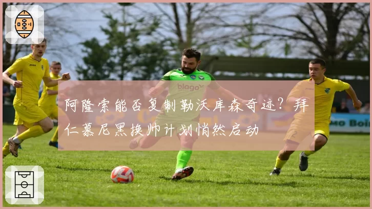 阿隆索能否复制勒沃库森奇迹？拜仁慕尼黑换帅计划悄然启动