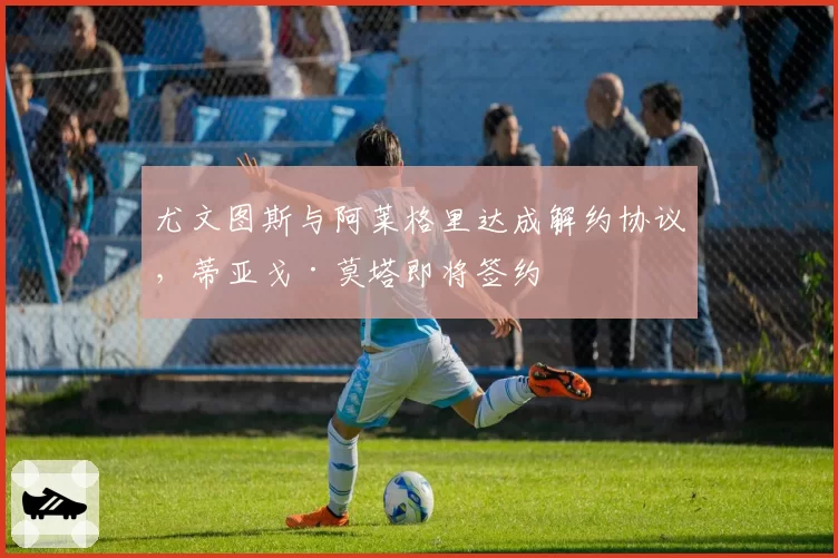 尤文图斯与阿莱格里达成解约协议,蒂亚戈·莫塔即将签约
