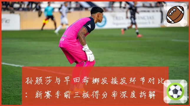 孙颖莎与早田希娜发接发环节对比：新赛季前三板得分率深度拆解