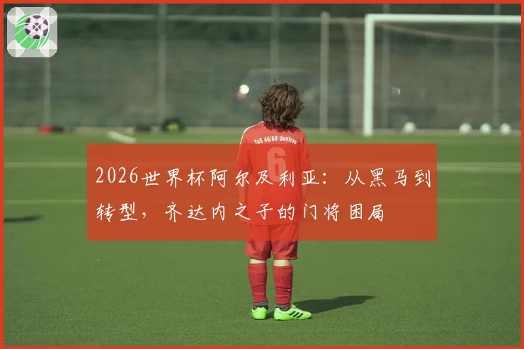 2026世界杯阿尔及利亚：从黑马到转型，齐达内之子的门将困局